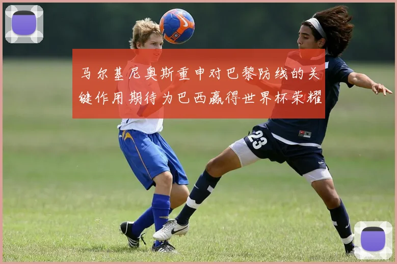 马尔基尼奥斯重申对巴黎防线的关键作用期待为巴西赢得世界杯荣耀