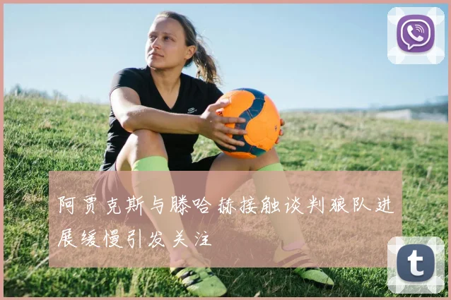 阿贾克斯与滕哈赫接触谈判狼队进展缓慢引发关注