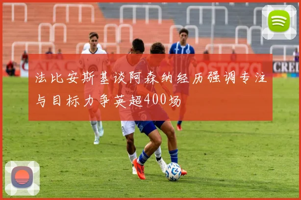 法比安斯基谈阿森纳经历强调专注与目标力争英超400场