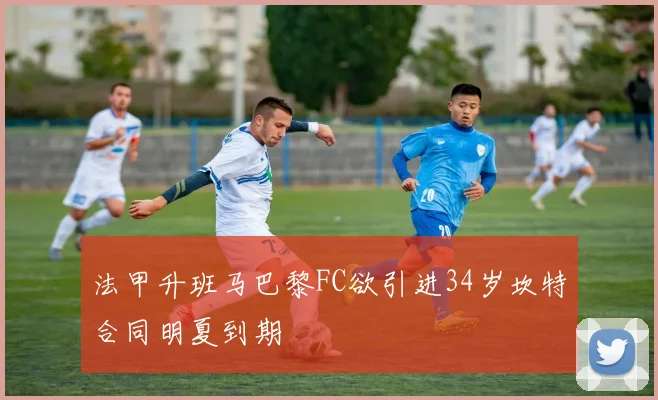 法甲升班马巴黎FC欲引进34岁坎特合同明夏到期