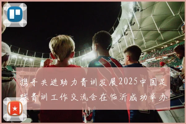 携手共进助力青训发展2025中国足球青训工作交流会在临沂成功举办