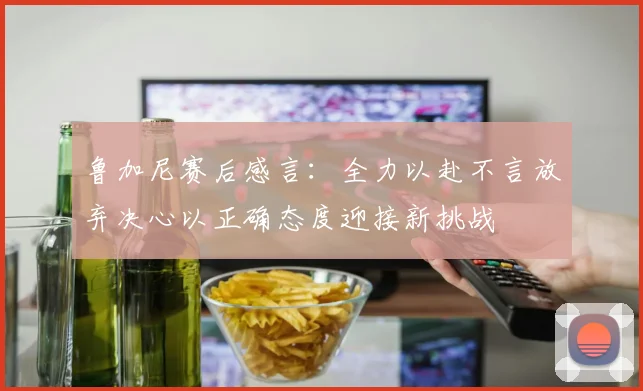 鲁加尼赛后感言：全力以赴不言放弃决心以正确态度迎接新挑战