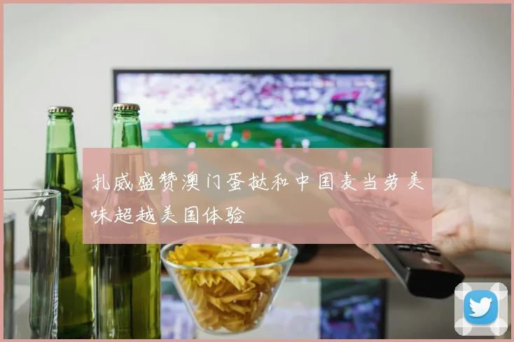扎威盛赞澳门蛋挞和中国麦当劳美味超越美国体验