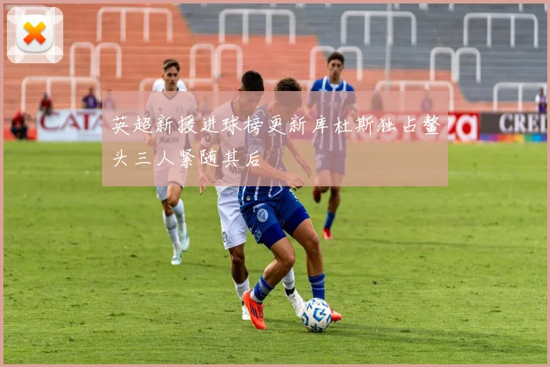 英超新援进球榜更新库杜斯独占鳌头三人紧随其后