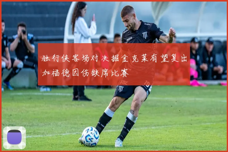 独行侠客场对决掘金克莱有望复出加福德因伤缺席比赛