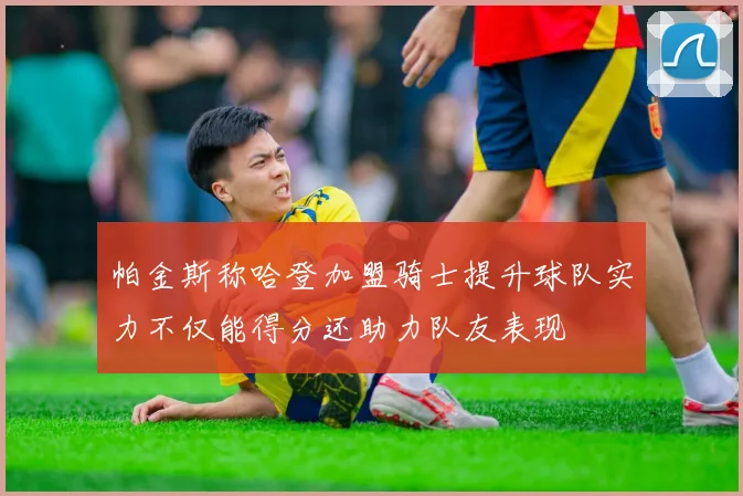 帕金斯称哈登加盟骑士提升球队实力不仅能得分还助力队友表现