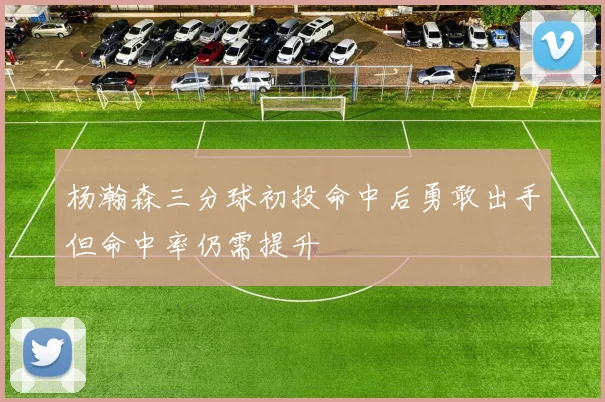 杨瀚森三分球初投命中后勇敢出手但命中率仍需提升