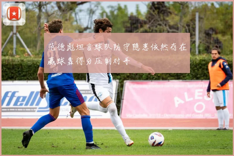 范德彪坦言球队防守隐患依然存在赢球靠得分压制对手