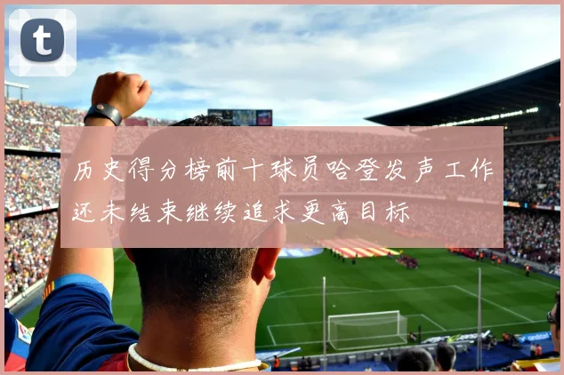 历史得分榜前十球员哈登发声工作还未结束继续追求更高目标