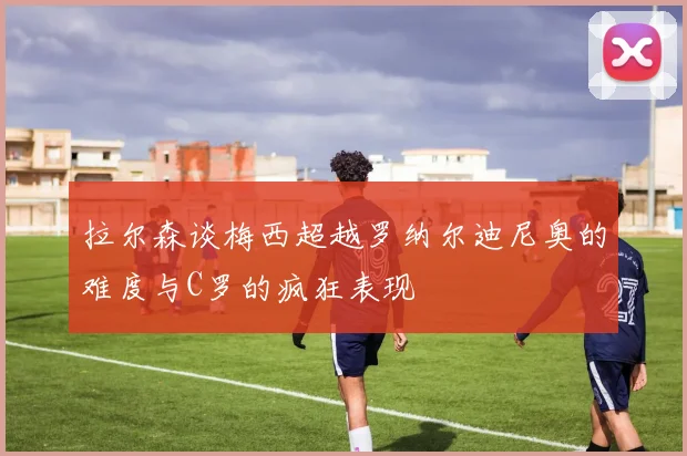 拉尔森谈梅西超越罗纳尔迪尼奥的难度与C罗的疯狂表现