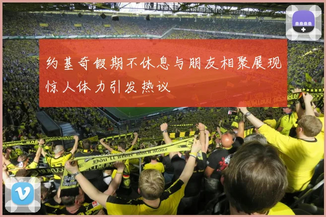 约基奇假期不休息与朋友相聚展现惊人体力引发热议