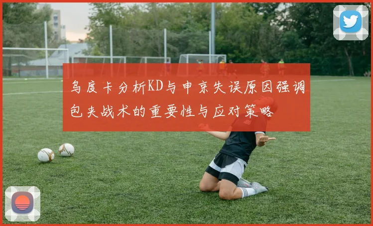 乌度卡分析KD与申京失误原因强调包夹战术的重要性与应对策略