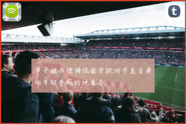 华子被韦德调侃偷学欧洲步直言要向年轻夺冠的他看齐