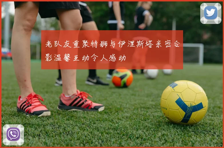 老队友重聚特狮与伊涅斯塔亲密合影温馨互动令人感动