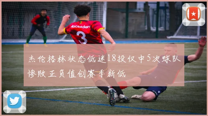 杰伦格林状态低迷18投仅中5次球队惨败正负值创赛季新低