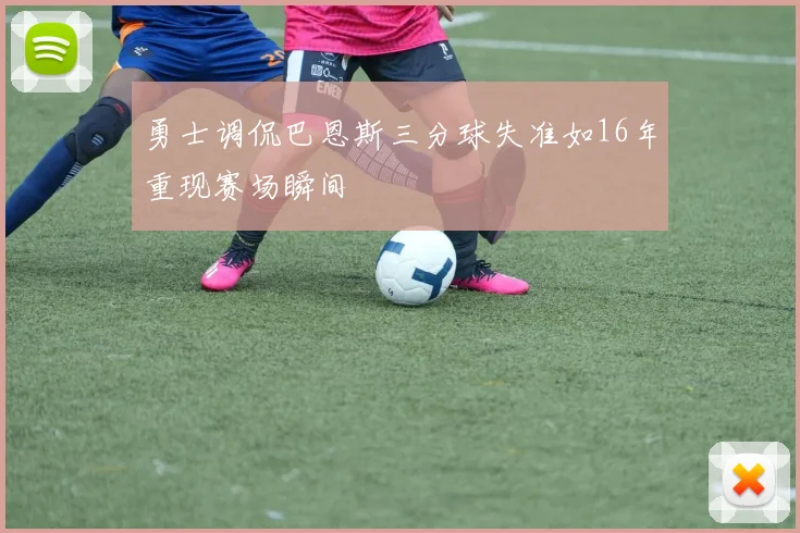 勇士调侃巴恩斯三分球失准如16年重现赛场瞬间