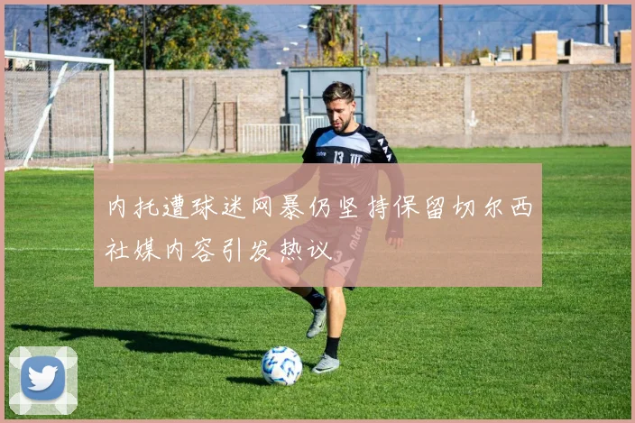 内托遭球迷网暴仍坚持保留切尔西社媒内容引发热议