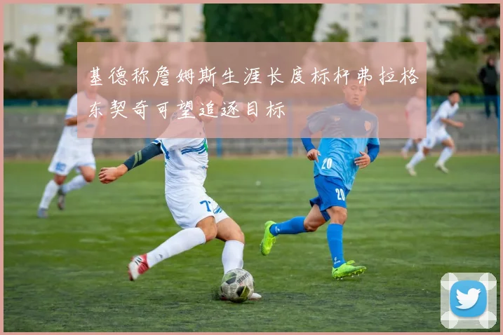 基德称詹姆斯生涯长度标杆弗拉格东契奇可望追逐目标