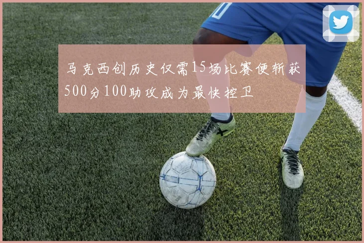 马克西创历史仅需15场比赛便斩获500分100助攻成为最快控卫
