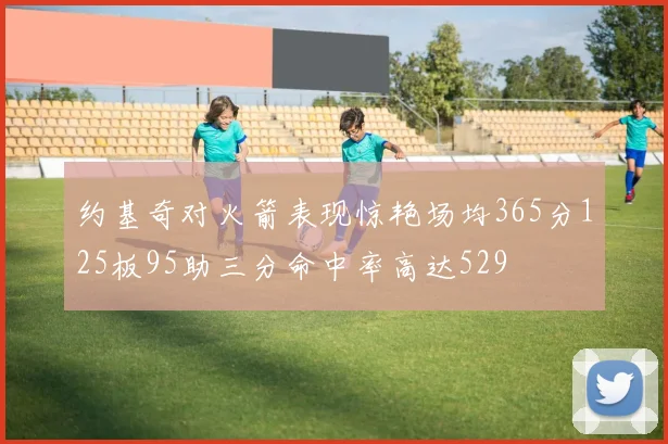 约基奇对火箭表现惊艳场均365分125板95助三分命中率高达529