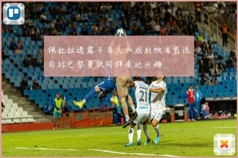 佩杜拉透露卡马文加成利物浦首选目标巴黎曼联同样表达兴趣