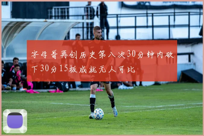 字母哥再创历史第八次30分钟内砍下30分15板成就无人可比