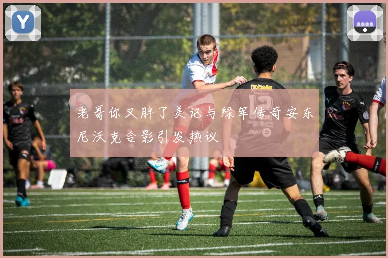 老哥你又胖了美记与绿军传奇安东尼沃克合影引发热议