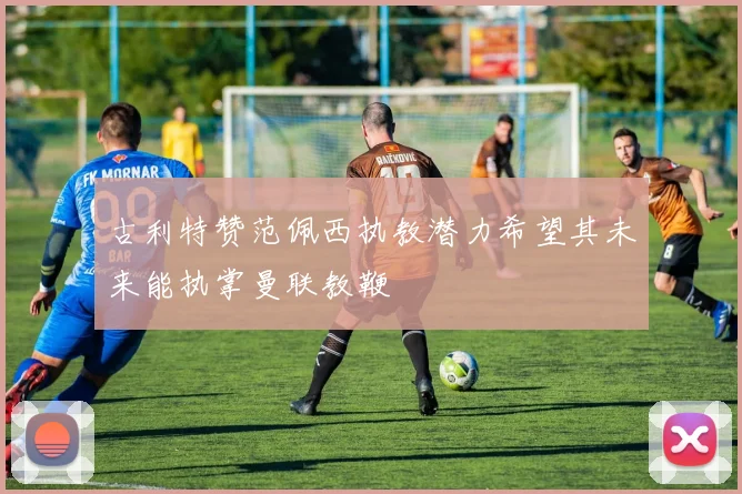 古利特赞范佩西执教潜力希望其未来能执掌曼联教鞭
