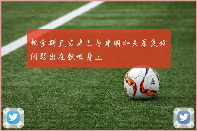 帕金斯直言库巴与库明加关系良好问题出在教练身上