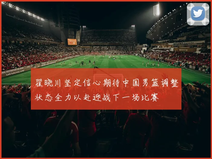 翟晓川坚定信心期待中国男篮调整状态全力以赴迎战下一场比赛